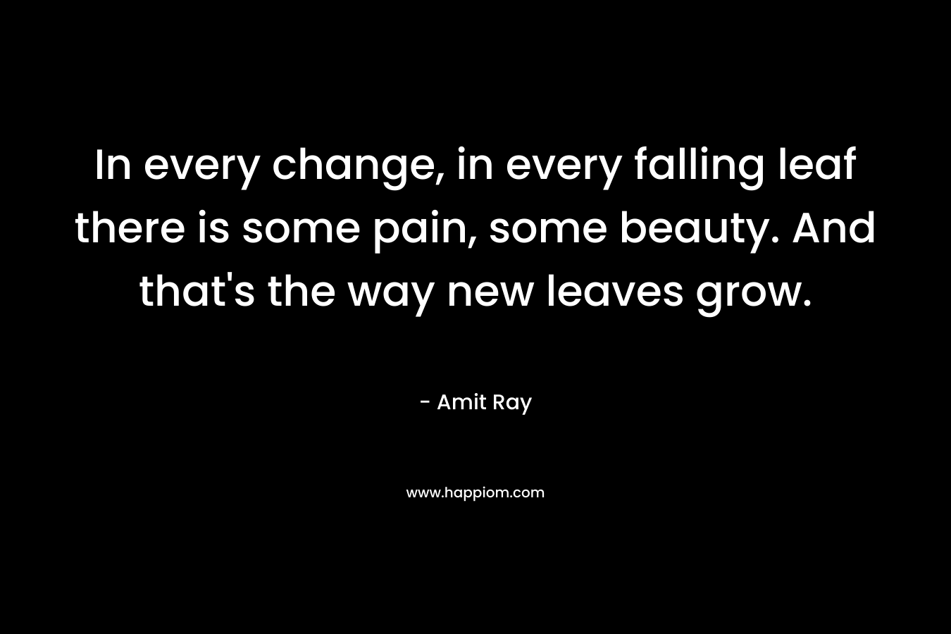 In every change, in every falling leaf there is some pain, some beauty. And that's the way new leaves grow.