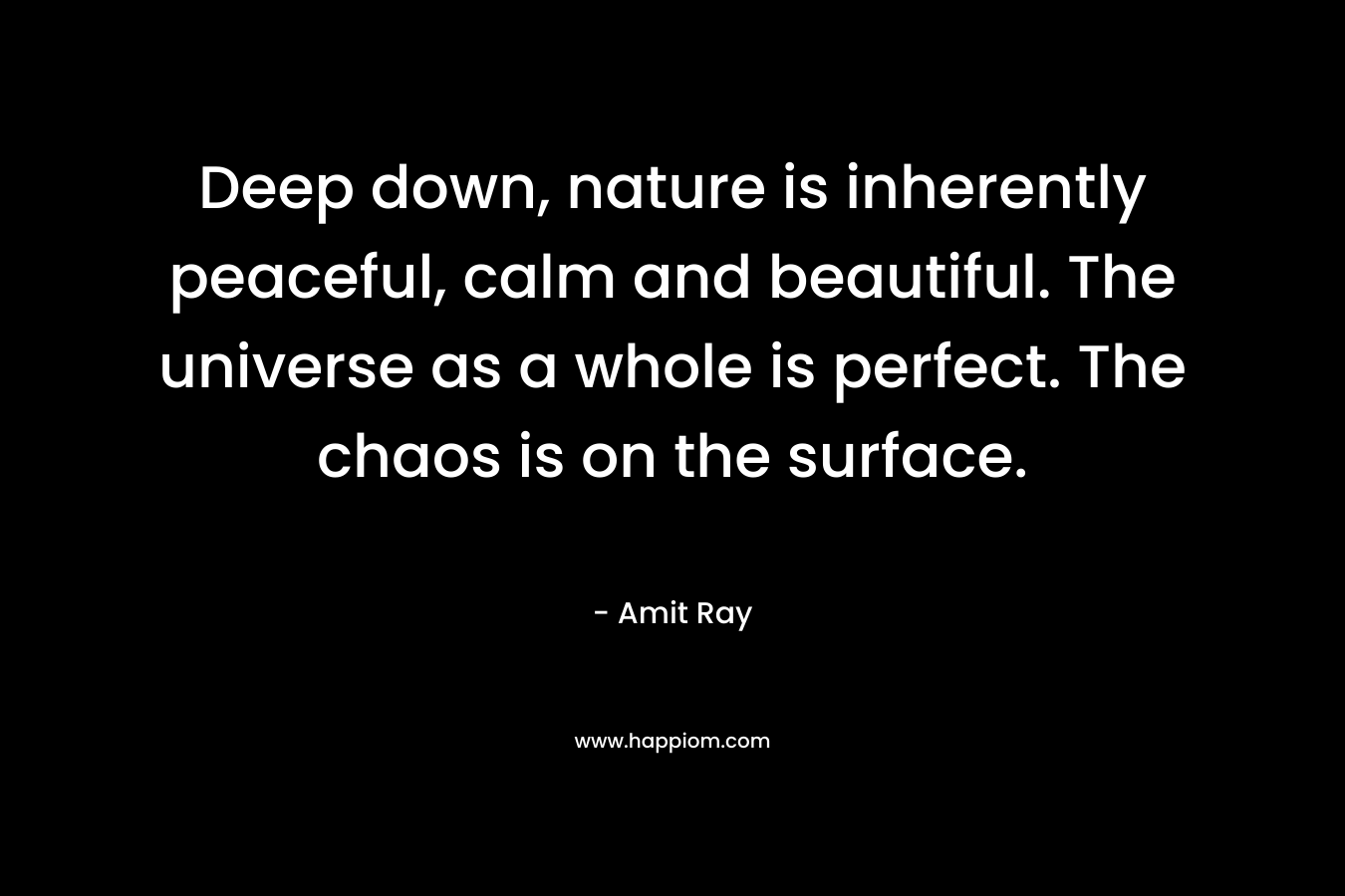 Deep down, nature is inherently peaceful, calm and beautiful. The universe as a whole is perfect. The chaos is on the surface.