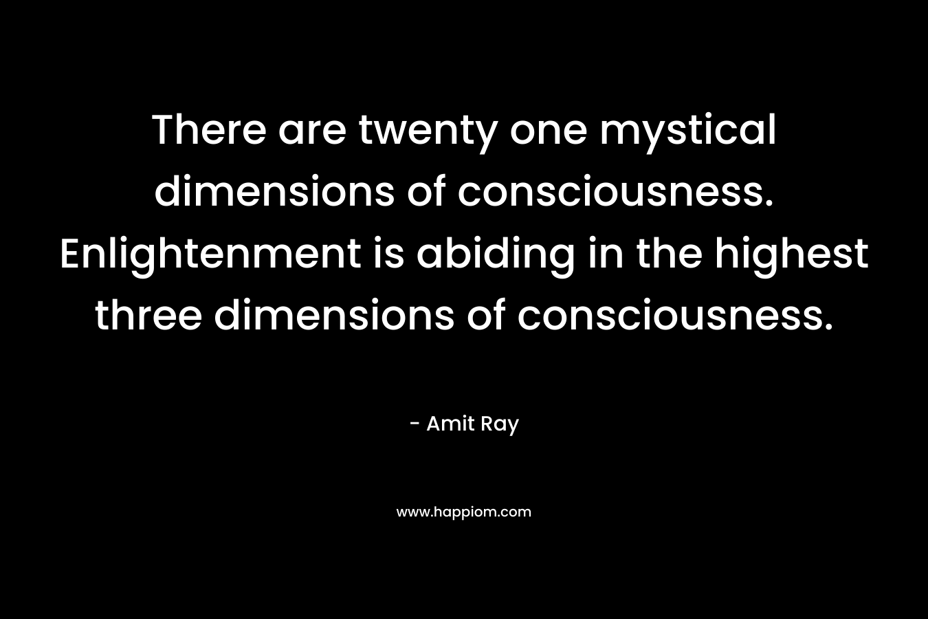 There are twenty one mystical dimensions of consciousness. Enlightenment is abiding in the highest three dimensions of consciousness. – Amit Ray