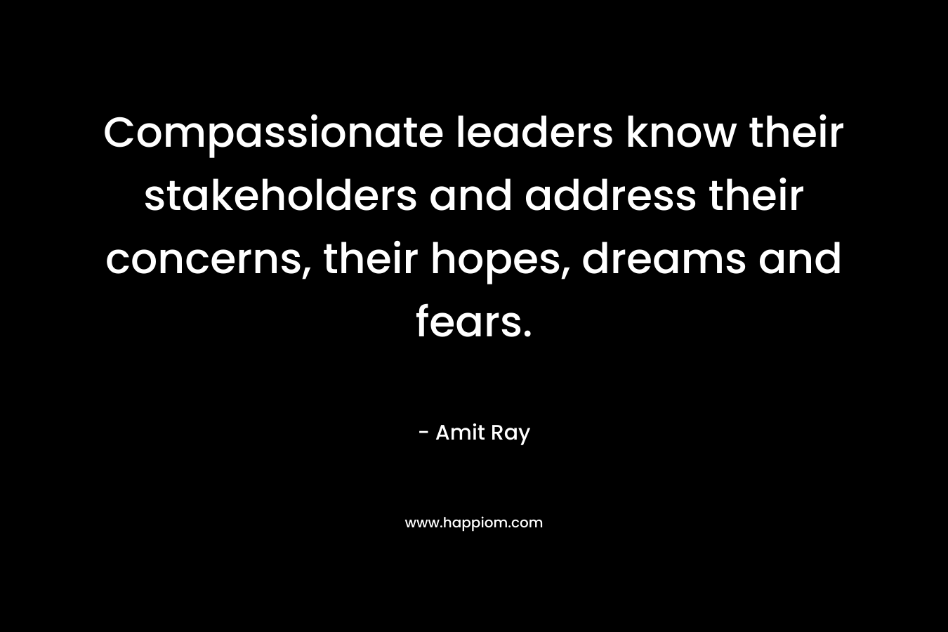 Compassionate leaders know their stakeholders and address their concerns, their hopes, dreams and fears. – Amit Ray