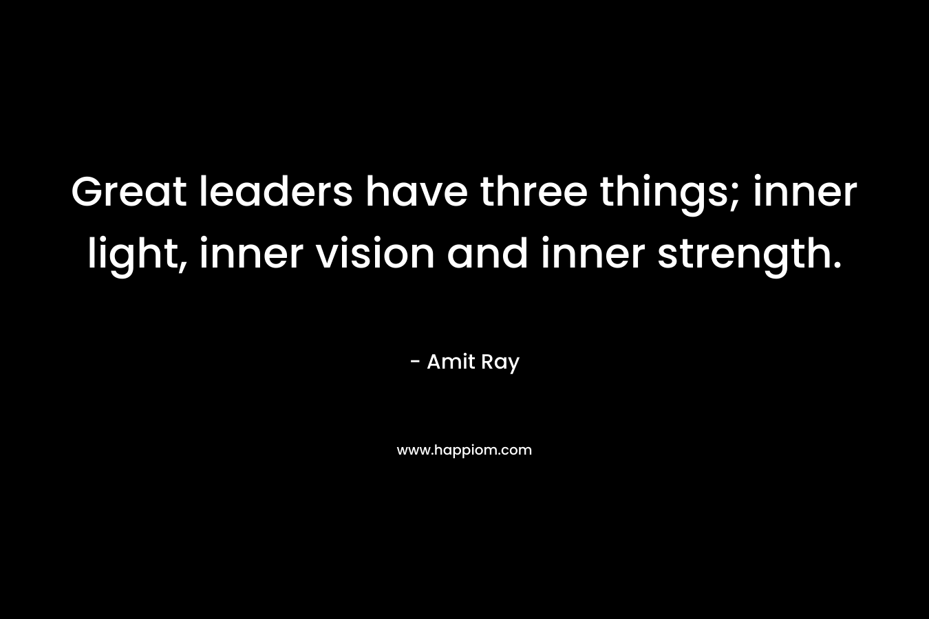 Great leaders have three things; inner light, inner vision and inner strength.
