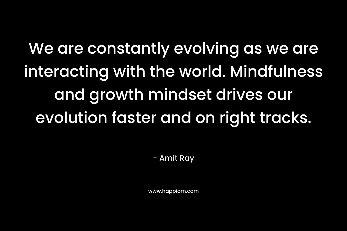 We are constantly evolving as we are interacting with the world. Mindfulness and growth mindset drives our evolution faster and on right tracks. – Amit Ray