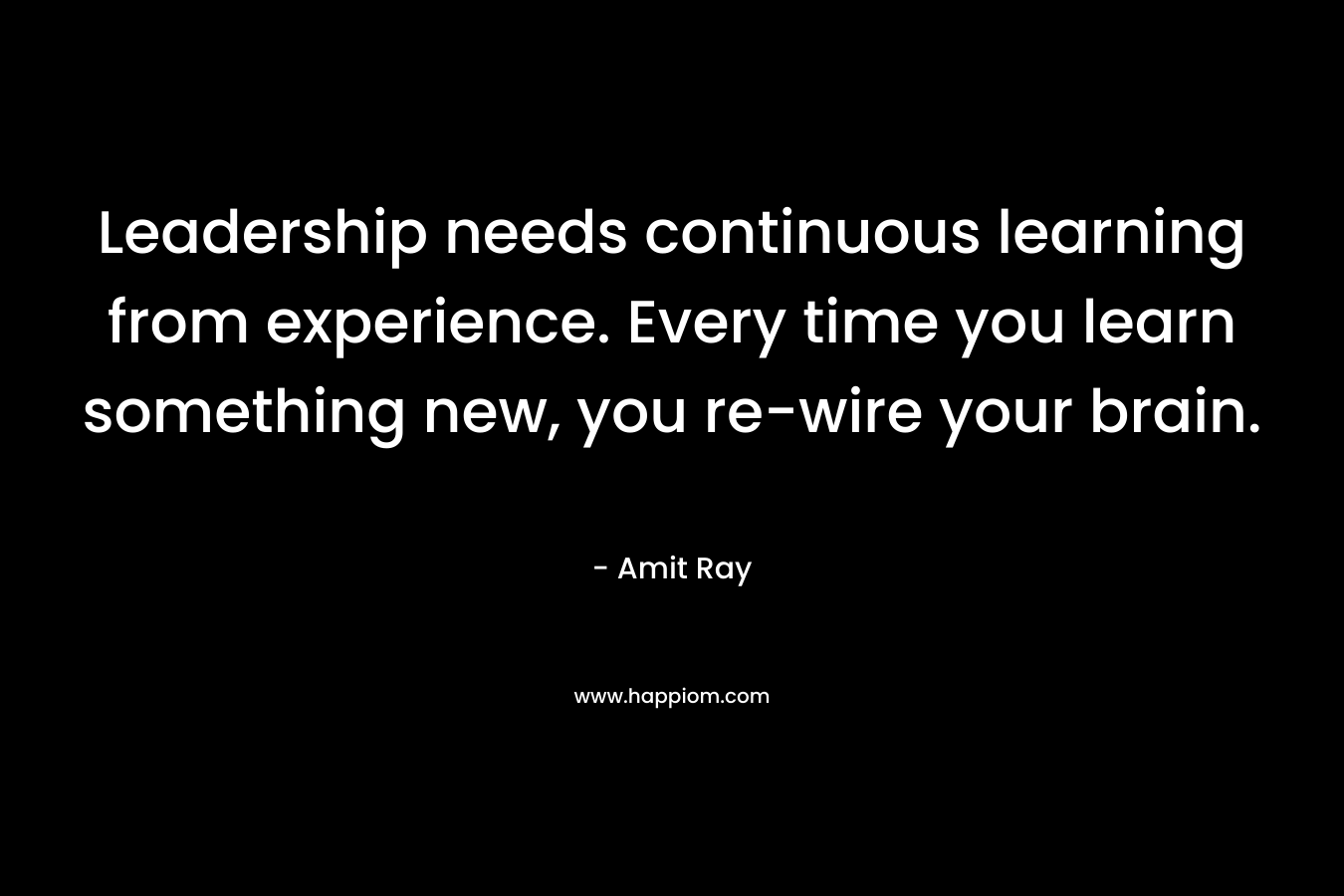 Leadership needs continuous learning from experience. Every time you learn something new, you re-wire your brain.
