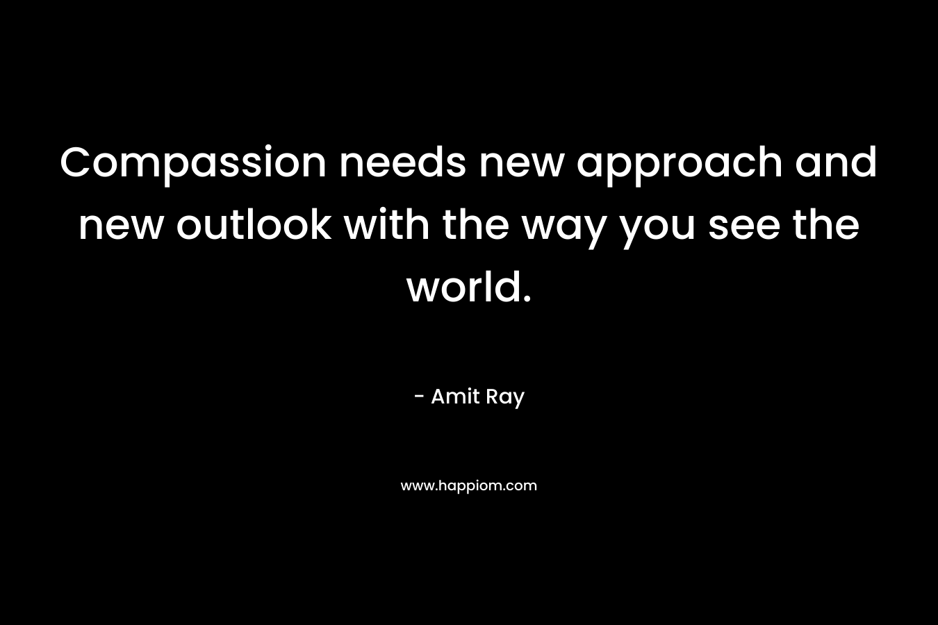 Compassion needs new approach and new outlook with the way you see the world.