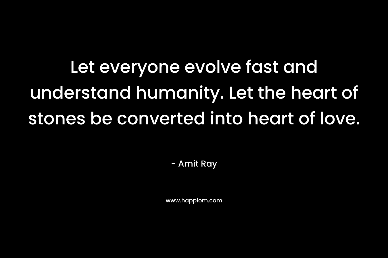Let everyone evolve fast and understand humanity. Let the heart of stones be converted into heart of love. – Amit Ray