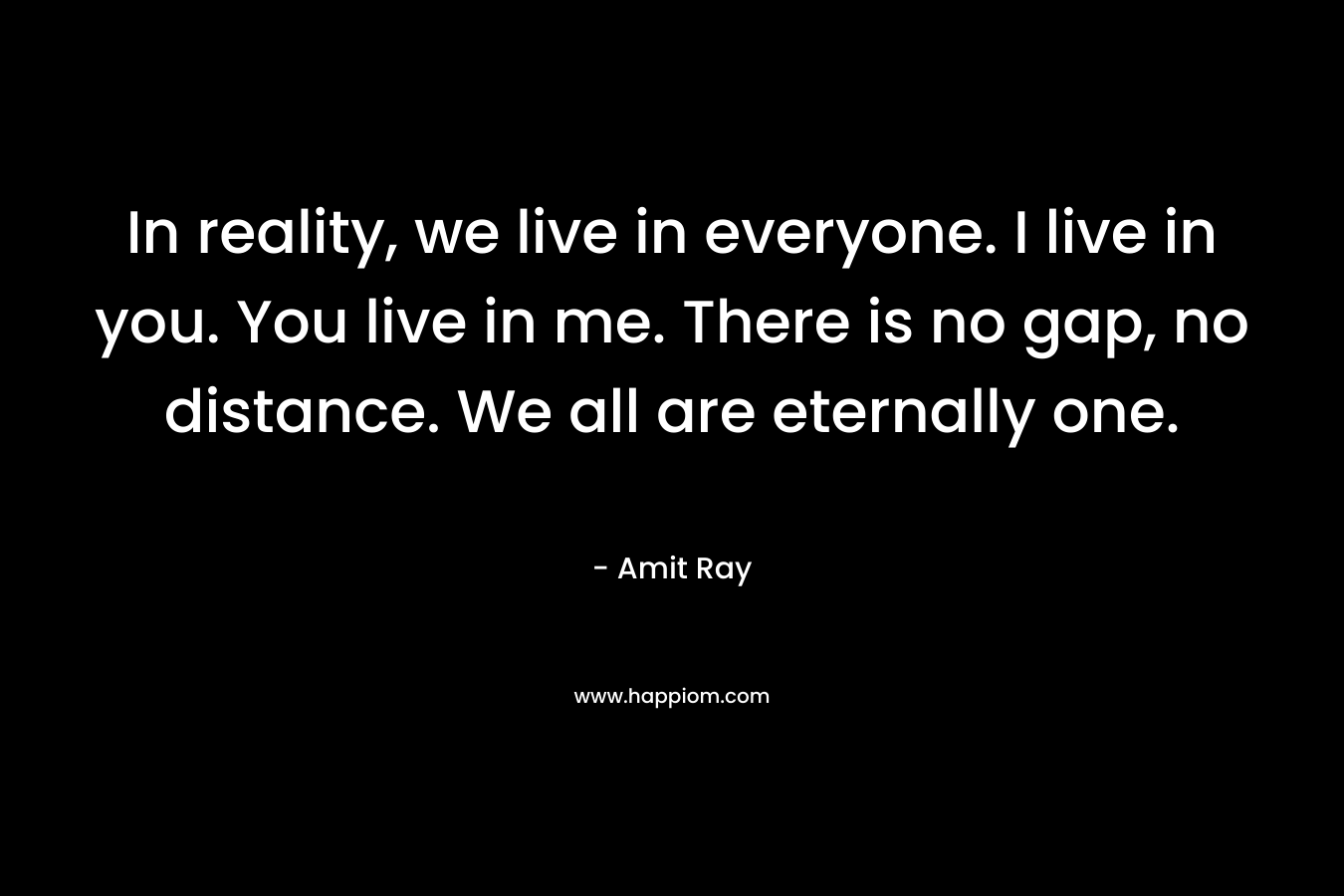 In reality, we live in everyone. I live in you. You live in me. There is no gap, no distance. We all are eternally one.