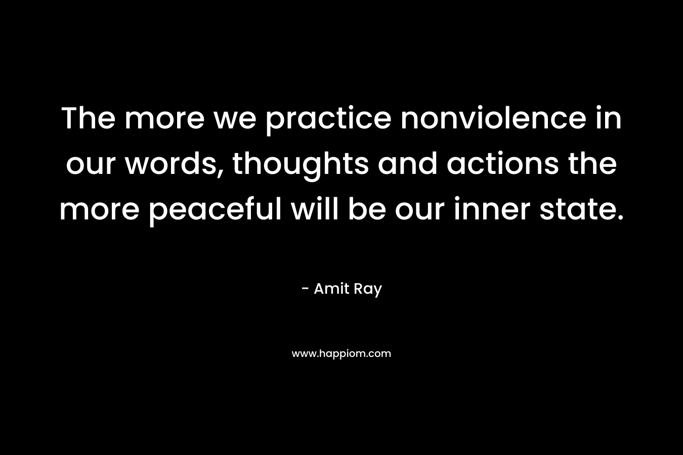 The more we practice nonviolence in our words, thoughts and actions the more peaceful will be our inner state. – Amit Ray
