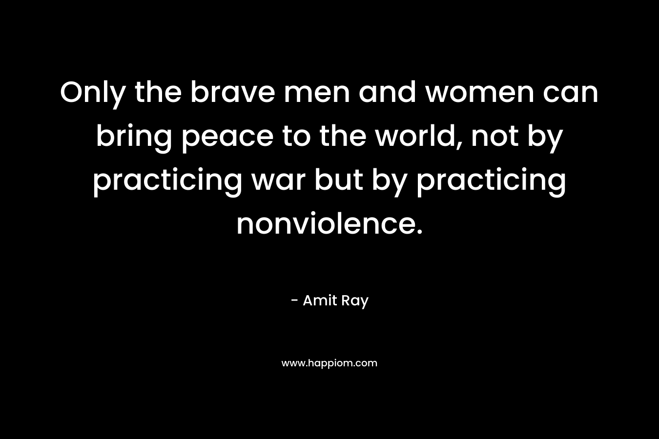 Only the brave men and women can bring peace to the world, not by practicing war but by practicing nonviolence.