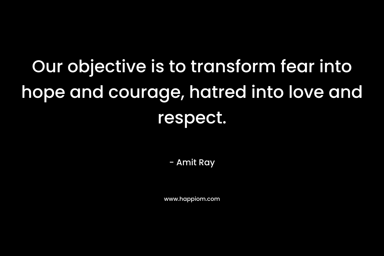 Our objective is to transform fear into hope and courage, hatred into love and respect.