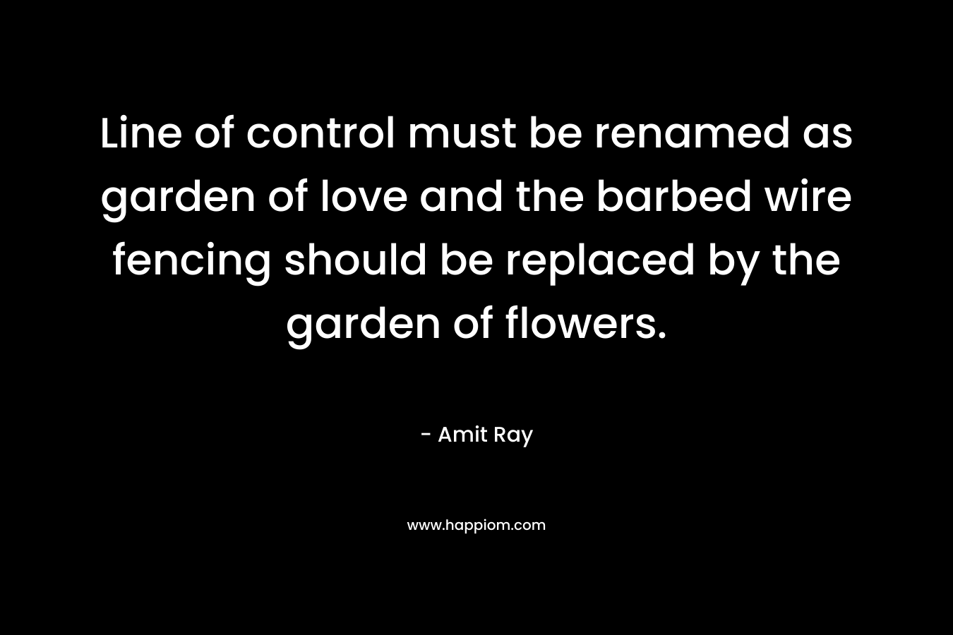 Line of control must be renamed as garden of love and the barbed wire fencing should be replaced by the garden of flowers. – Amit Ray