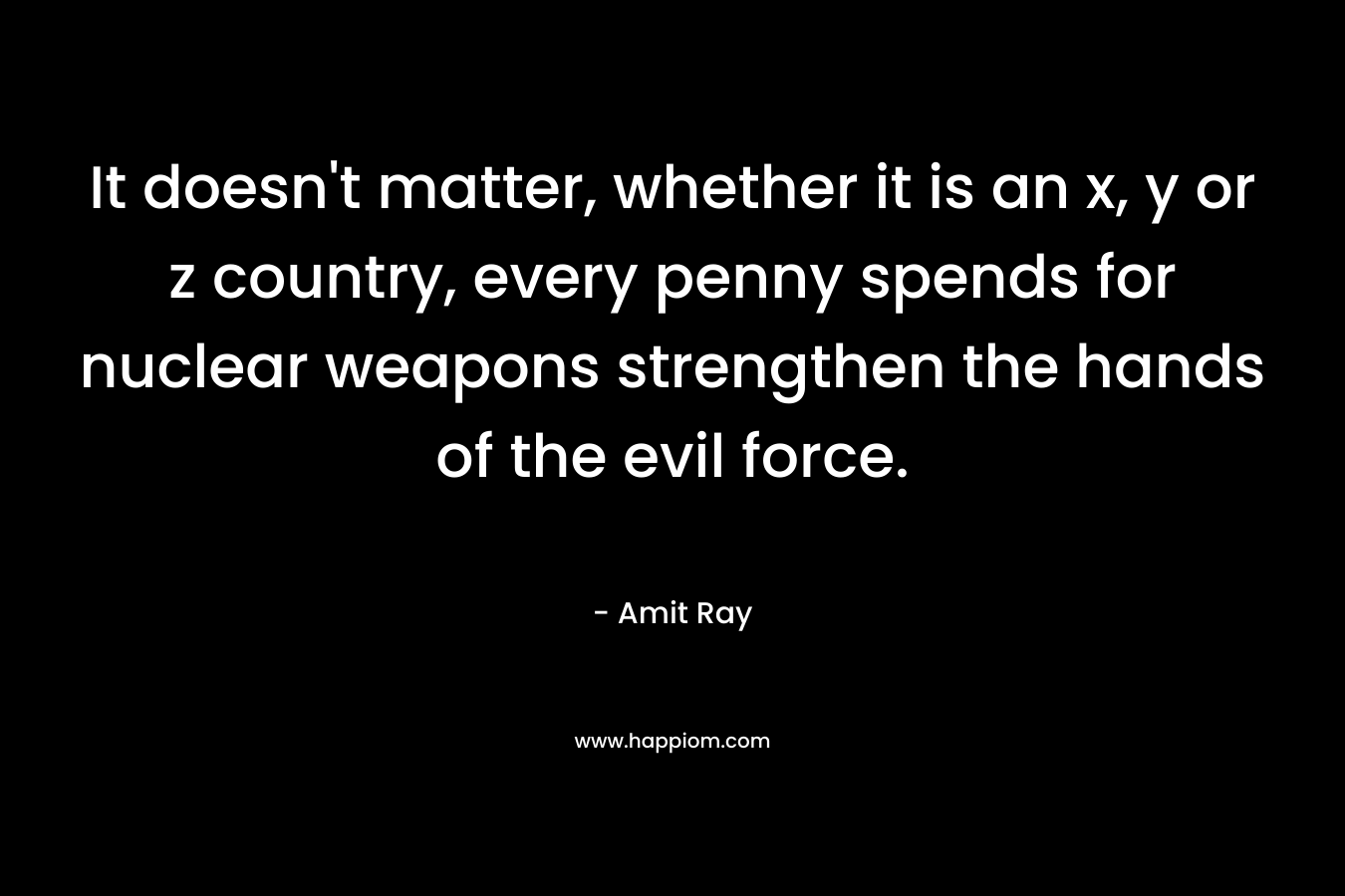 It doesn’t matter, whether it is an x, y or z country, every penny spends for nuclear weapons strengthen the hands of the evil force. – Amit Ray
