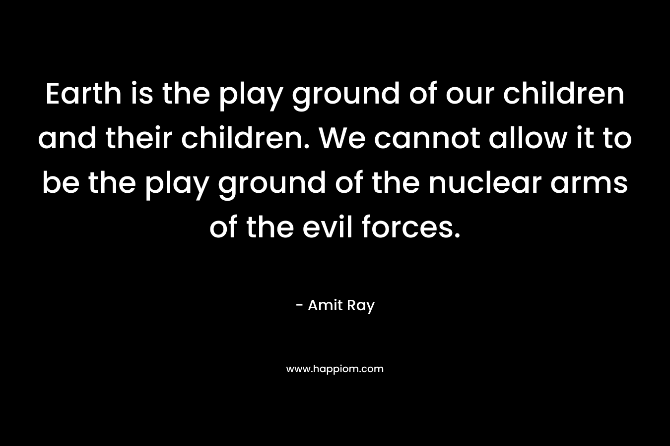 Earth is the play ground of our children and their children. We cannot allow it to be the play ground of the nuclear arms of the evil forces.