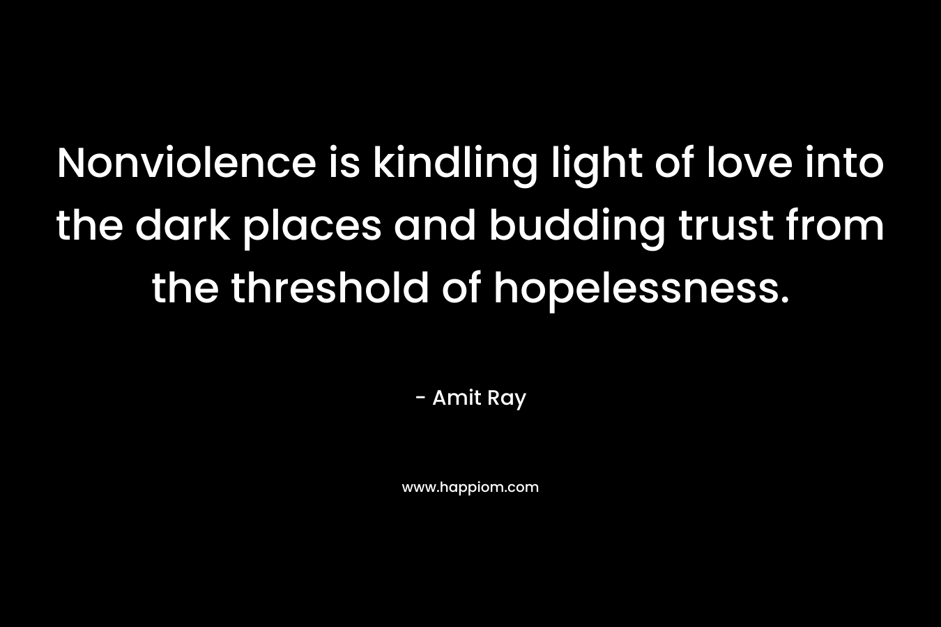Nonviolence is kindling light of love into the dark places and budding trust from the threshold of hopelessness. – Amit Ray