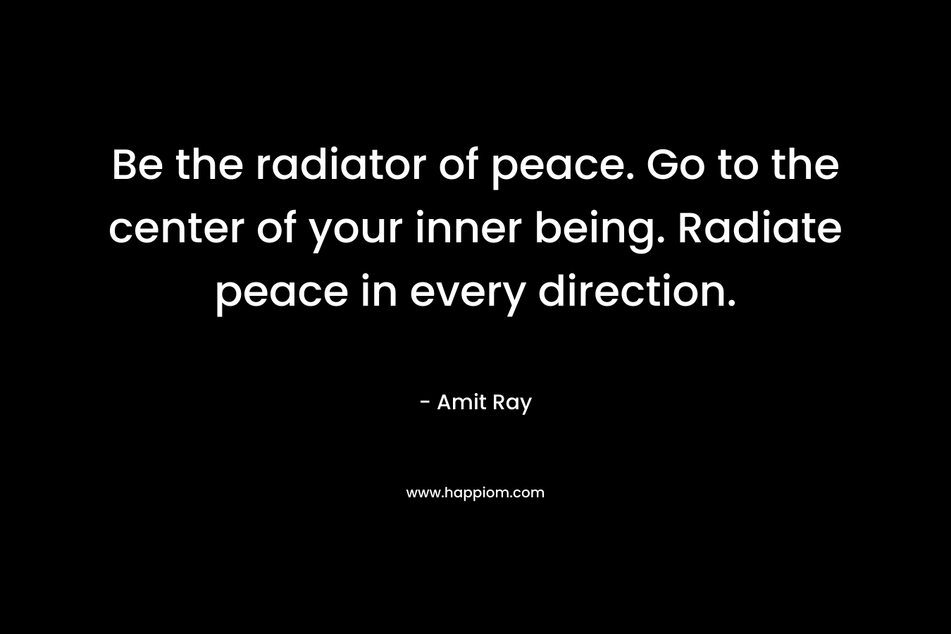 Be the radiator of peace. Go to the center of your inner being. Radiate peace in every direction. – Amit Ray