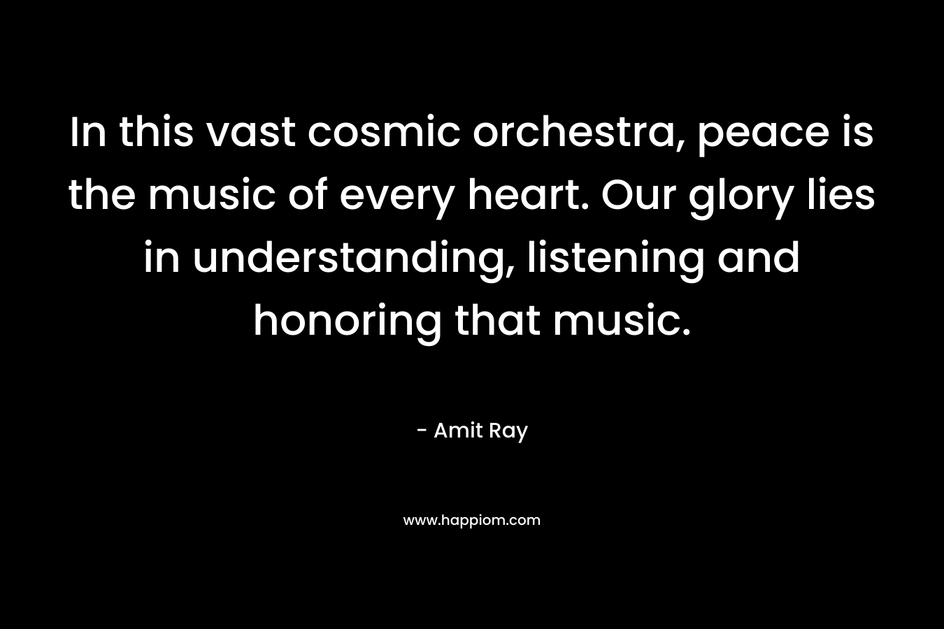 In this vast cosmic orchestra, peace is the music of every heart. Our glory lies in understanding, listening and honoring that music. – Amit Ray