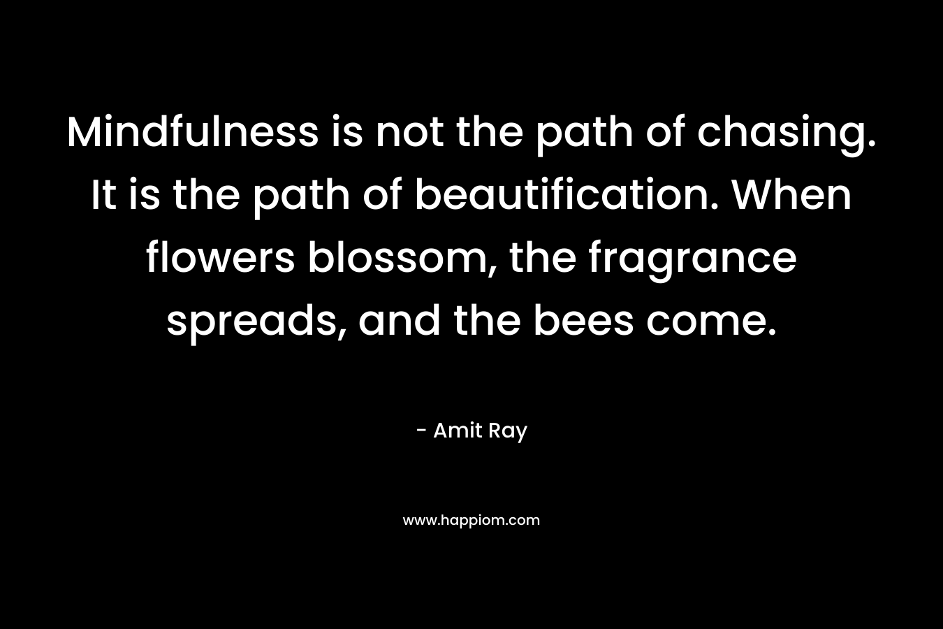 Mindfulness is not the path of chasing. It is the path of beautification. When flowers blossom, the fragrance spreads, and the bees come.