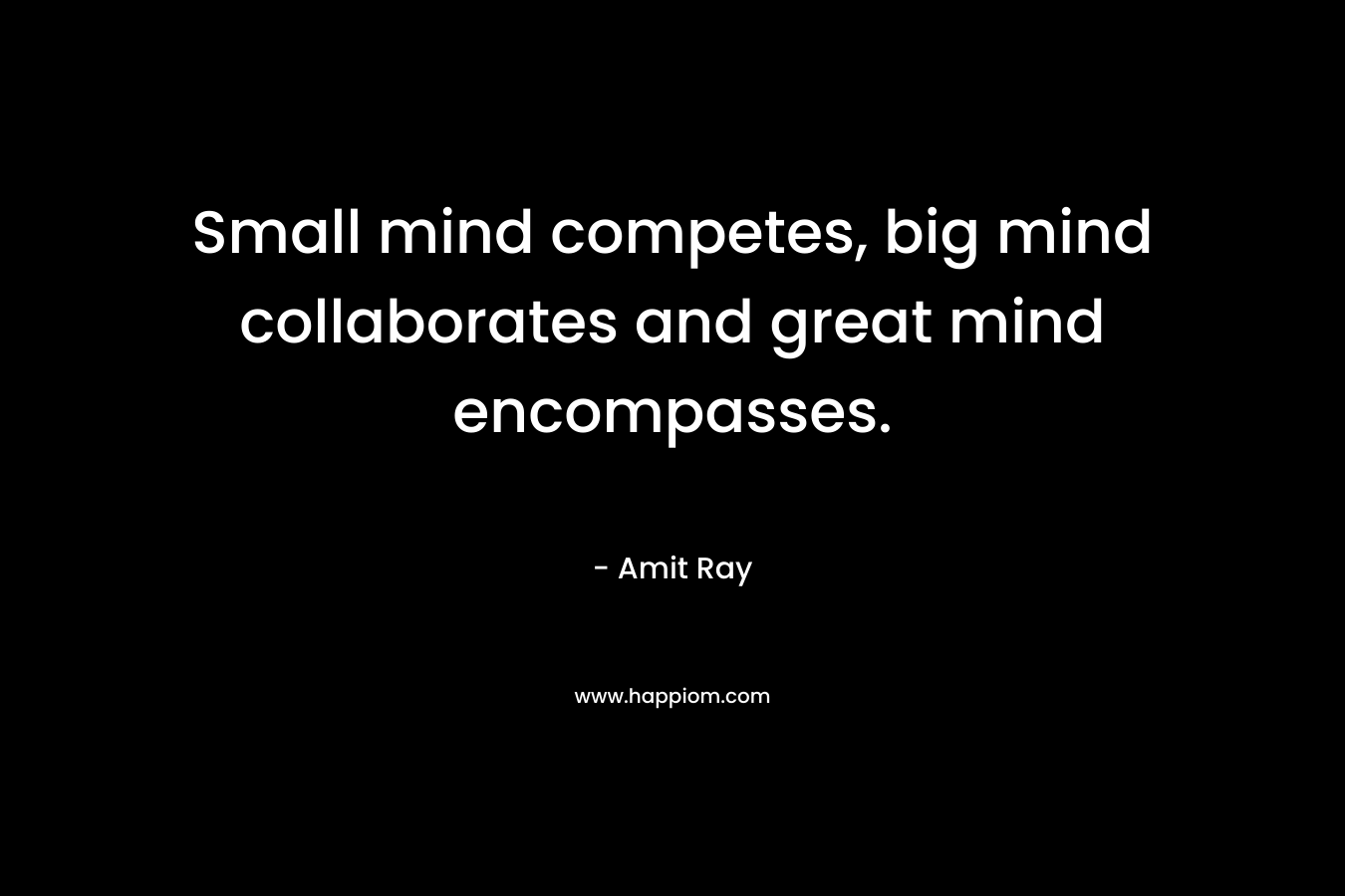 Small mind competes, big mind collaborates and great mind encompasses.