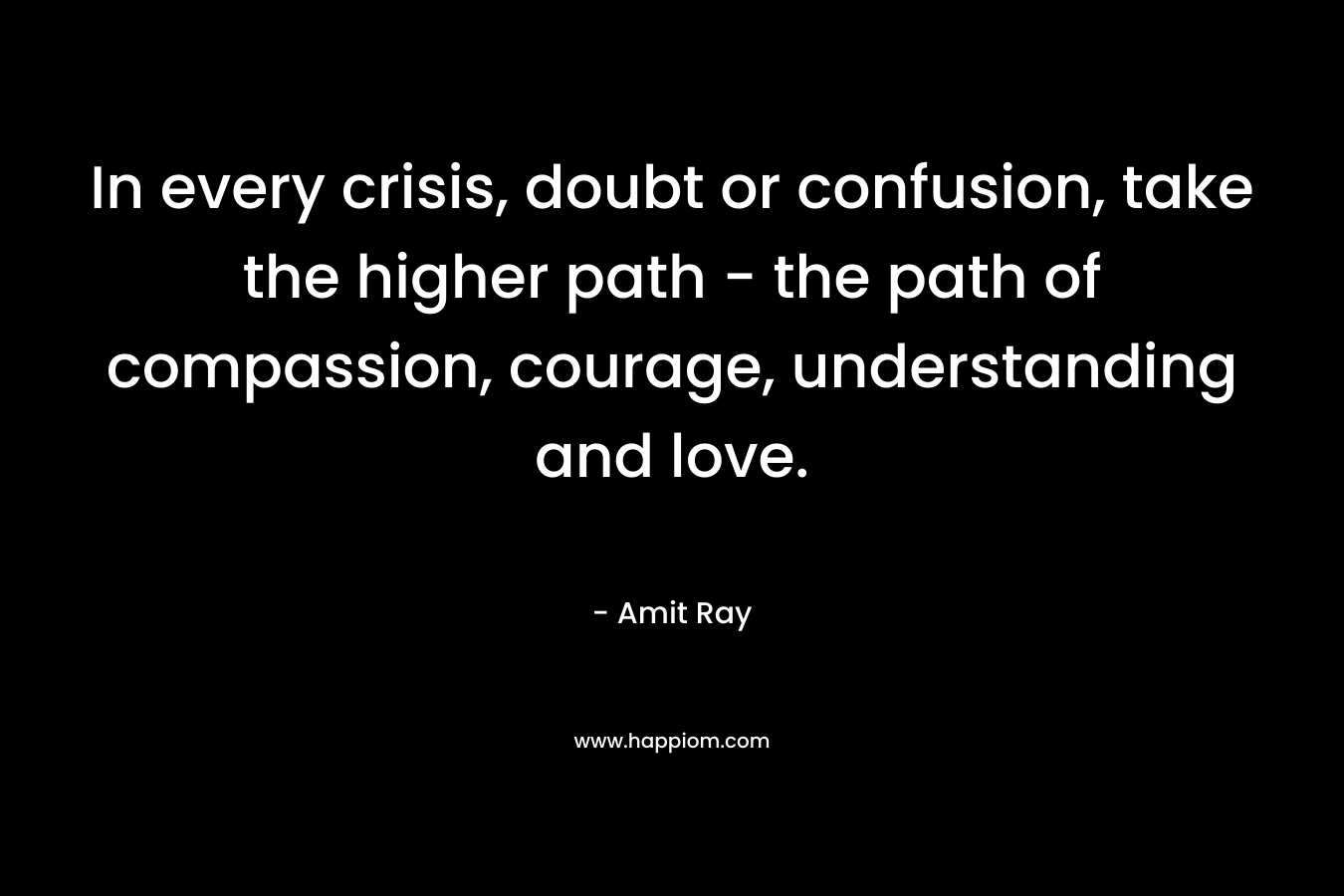 In every crisis, doubt or confusion, take the higher path - the path of compassion, courage, understanding and love.