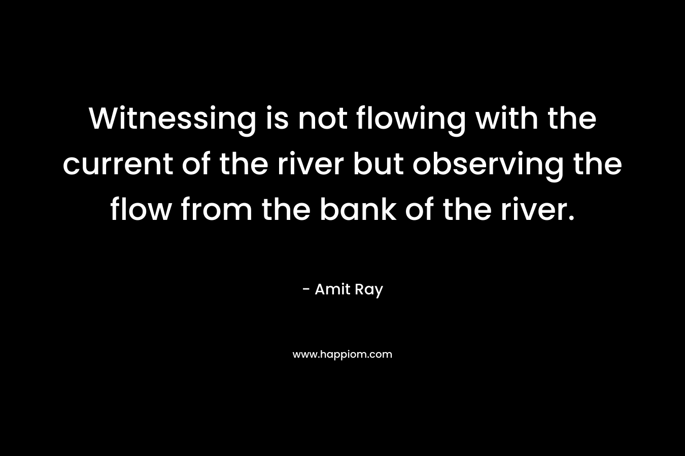 Witnessing is not flowing with the current of the river but observing the flow from the bank of the river. – Amit Ray