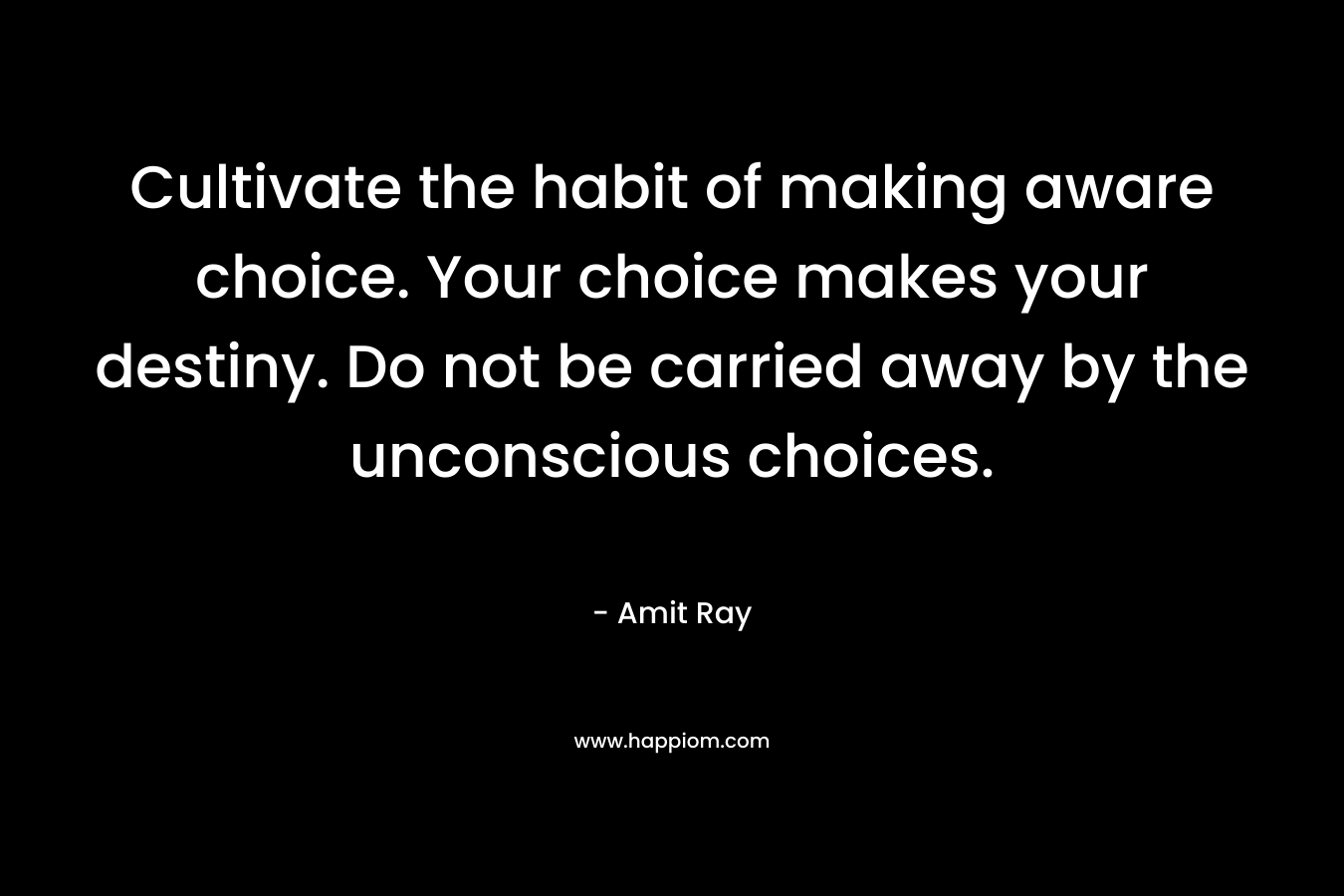 Cultivate the habit of making aware choice. Your choice makes your destiny. Do not be carried away by the unconscious choices.