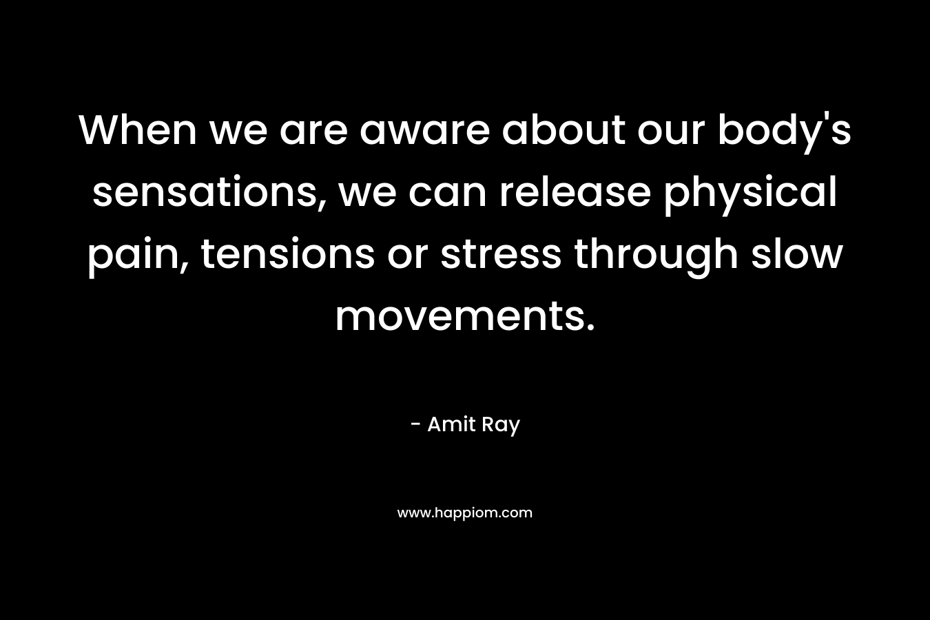 When we are aware about our body’s sensations, we can release physical pain, tensions or stress through slow movements. – Amit Ray