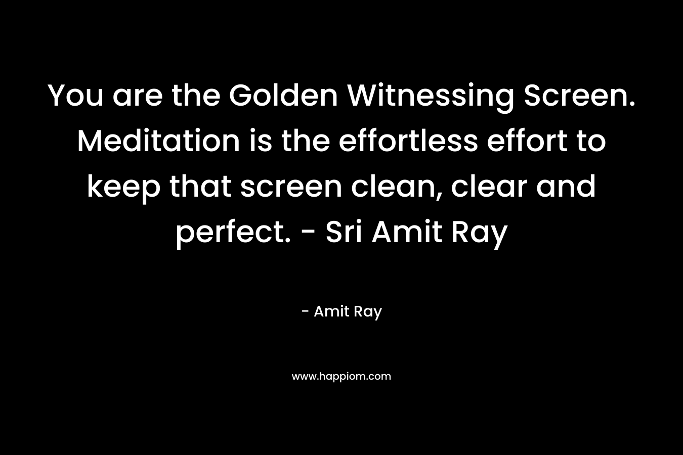 You are the Golden Witnessing Screen. Meditation is the effortless effort to keep that screen clean, clear and perfect. - Sri Amit Ray