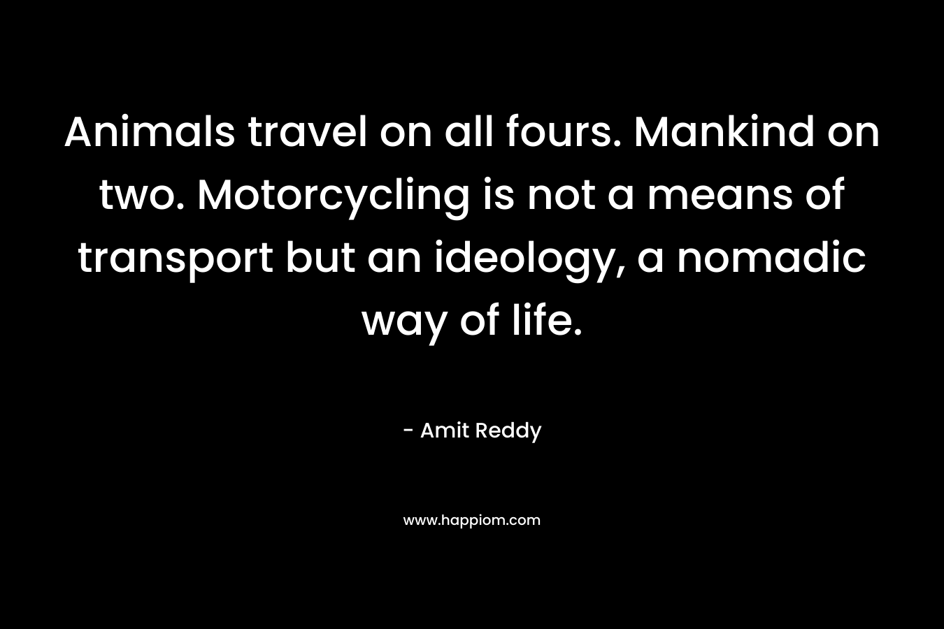 Animals travel on all fours. Mankind on two. Motorcycling is not a means of transport but an ideology, a nomadic way of life. – Amit Reddy