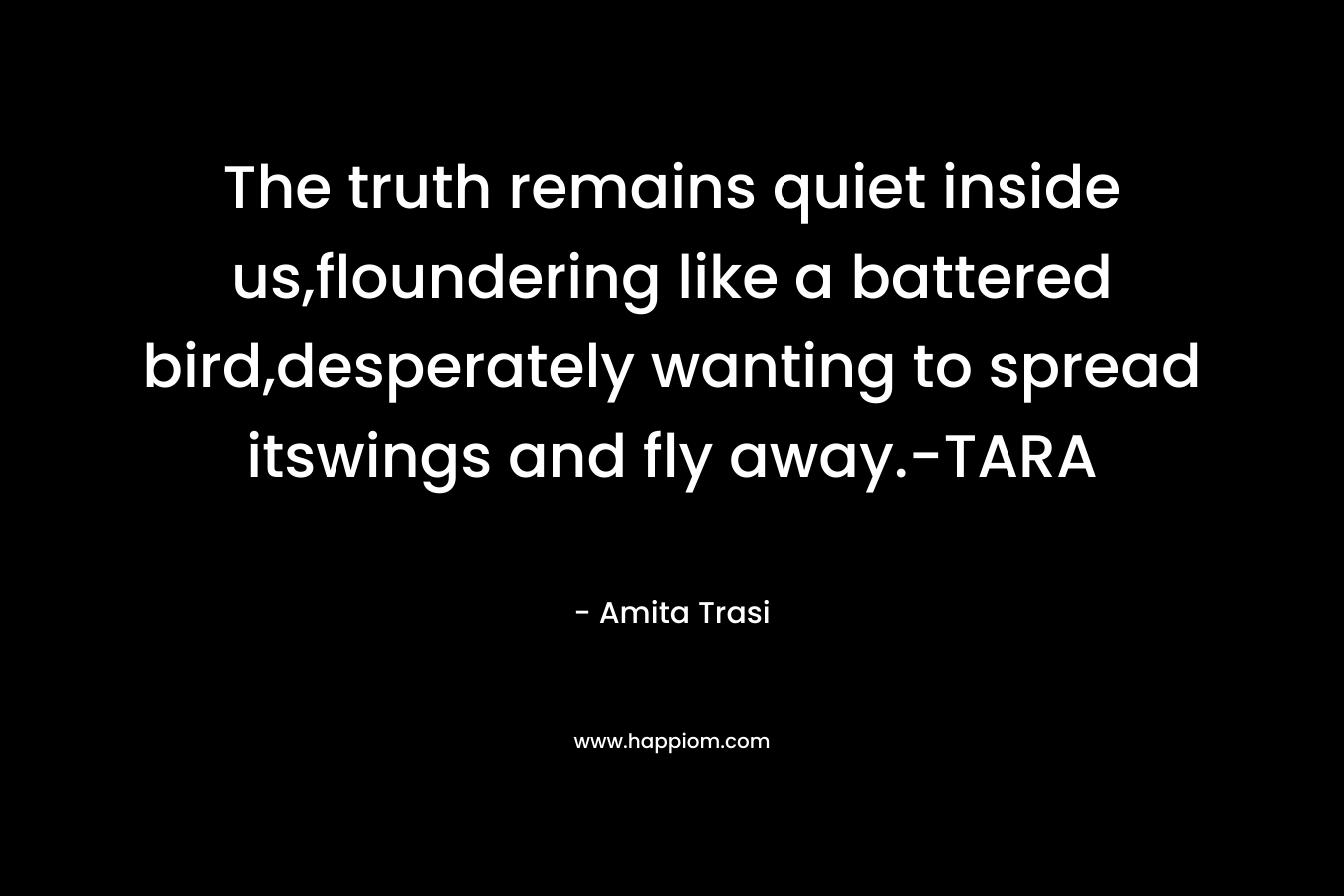 The truth remains quiet inside us,floundering like a battered bird,desperately wanting to spread itswings and fly away.-TARA – Amita Trasi