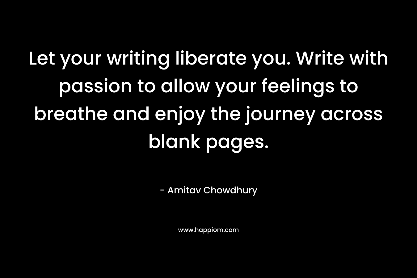 Let your writing liberate you. Write with passion to allow your feelings to breathe and enjoy the journey across blank pages.