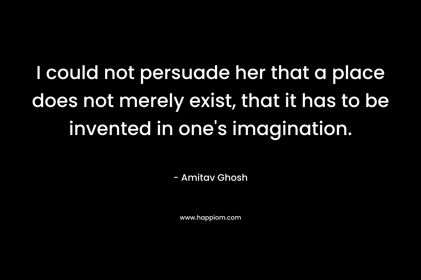 I could not persuade her that a place does not merely exist, that it has to be invented in one’s imagination. – Amitav Ghosh