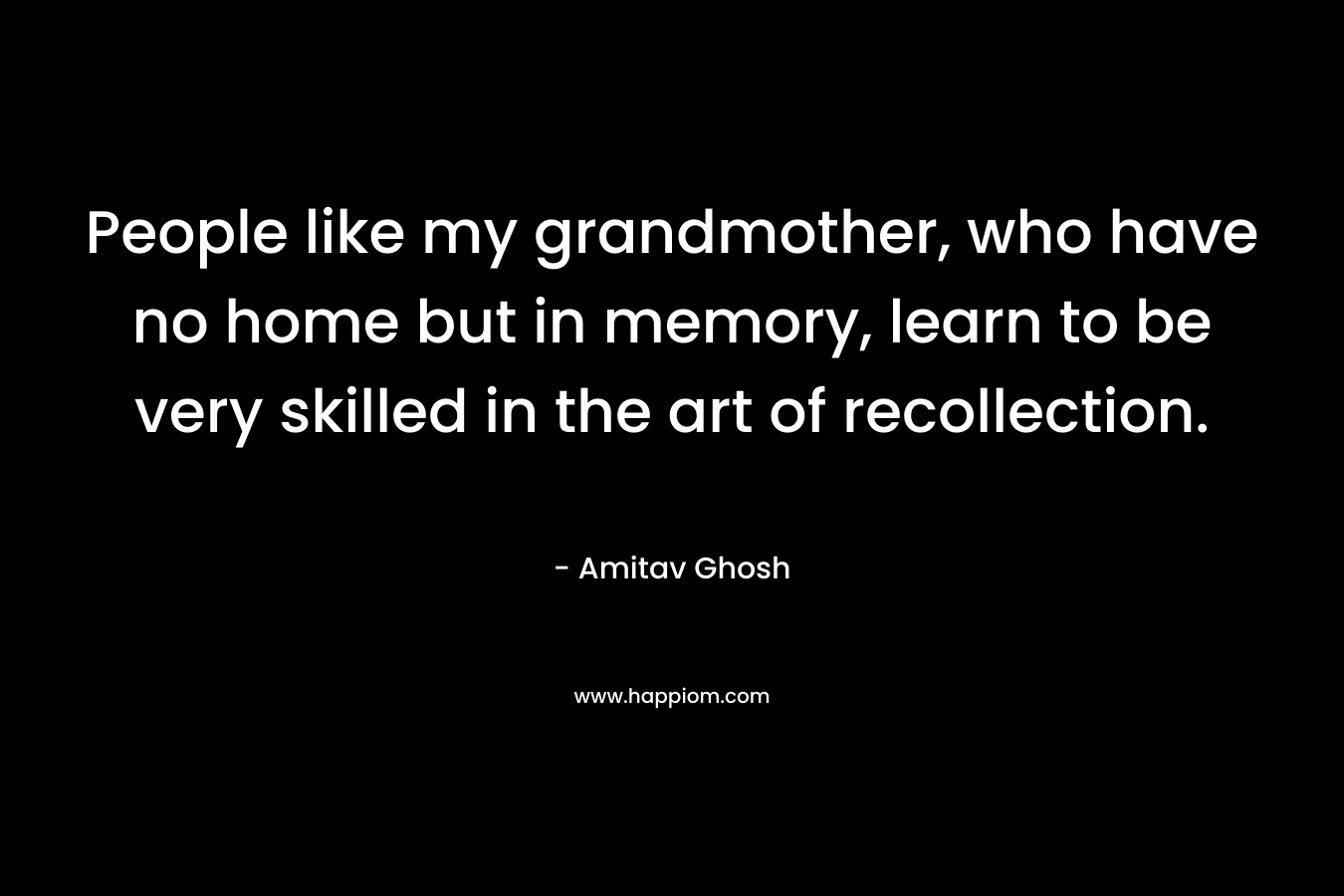 People like my grandmother, who have no home but in memory, learn to be very skilled in the art of recollection. – Amitav Ghosh