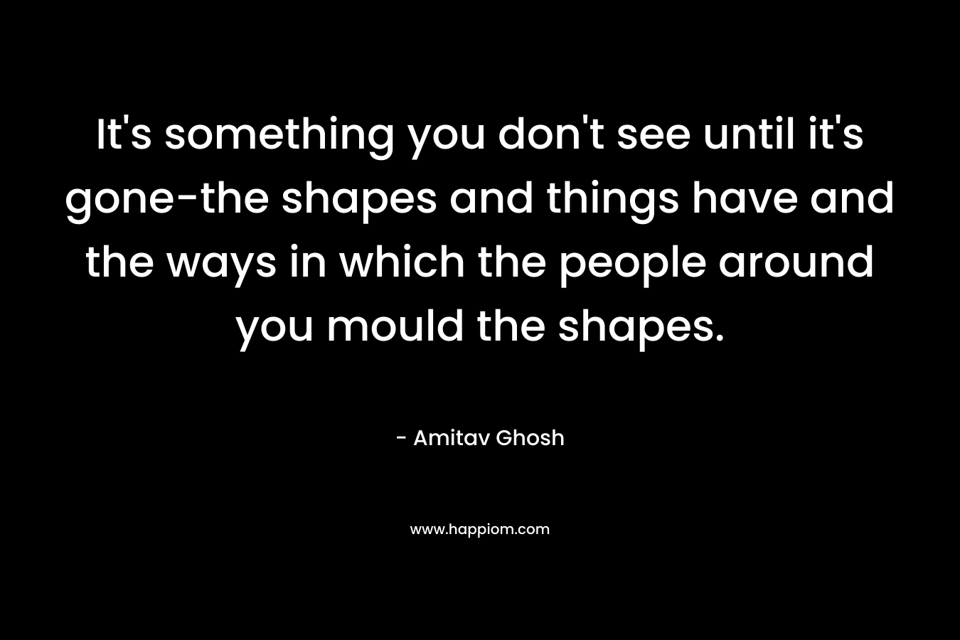 It’s something you don’t see until it’s gone-the shapes and things have and the ways in which the people around you mould the shapes. – Amitav Ghosh