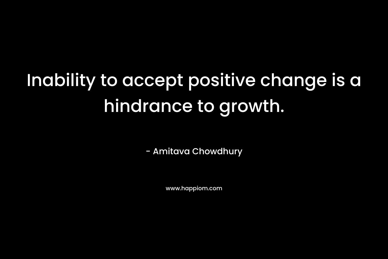 Inability to accept positive change is a hindrance to growth. – Amitava Chowdhury