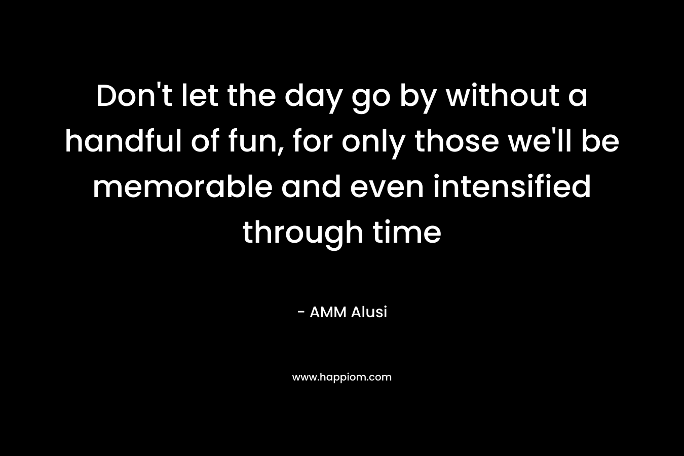 Don't let the day go by without a handful of fun, for only those we'll be memorable and even intensified through time