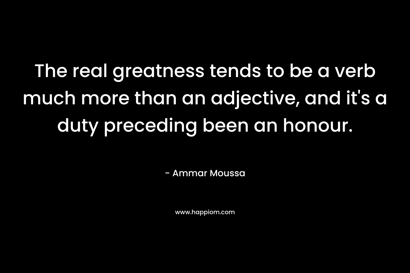 The real greatness tends to be a verb much more than an adjective, and it’s a duty preceding been an honour. – Ammar Moussa