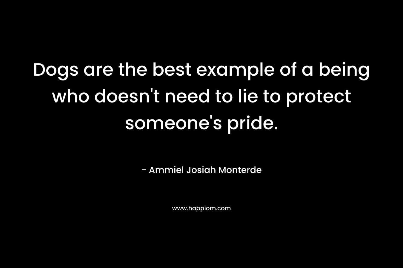 Dogs are the best example of a being who doesn’t need to lie to protect someone’s pride. – Ammiel Josiah Monterde