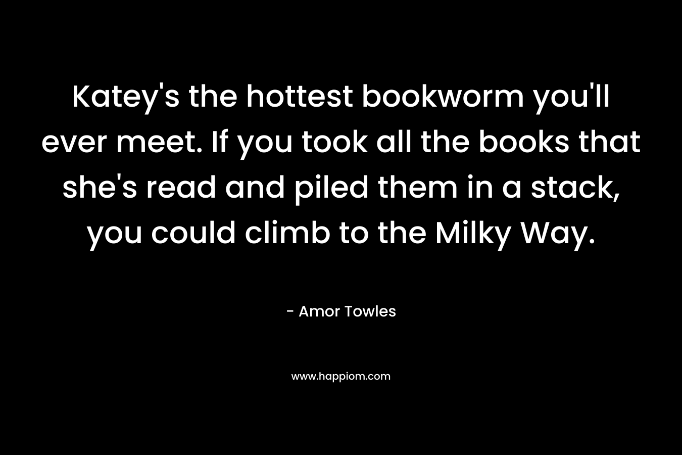 Katey’s the hottest bookworm you’ll ever meet. If you took all the books that she’s read and piled them in a stack, you could climb to the Milky Way. – Amor Towles