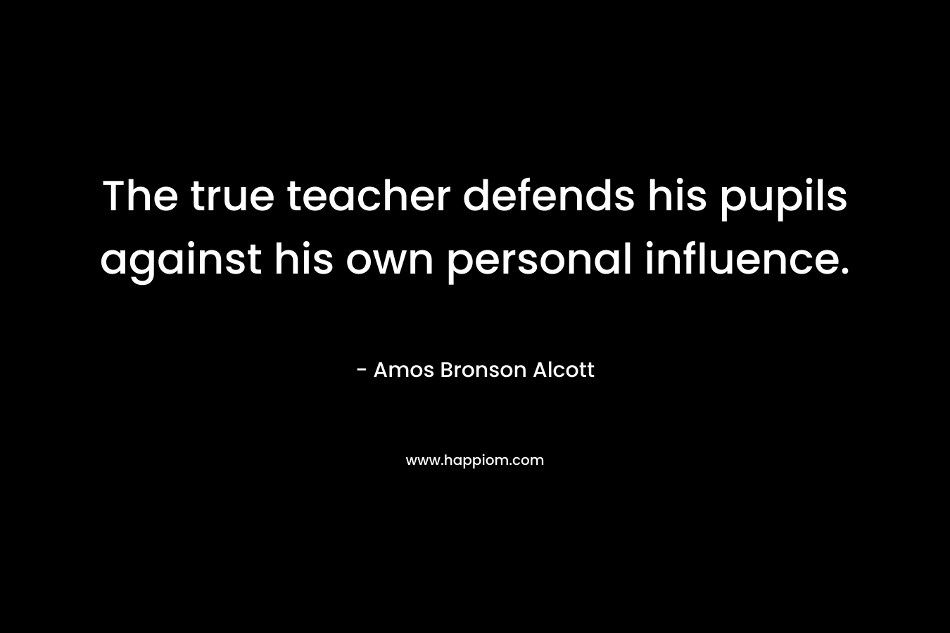 The true teacher defends his pupils against his own personal influence. – Amos Bronson Alcott
