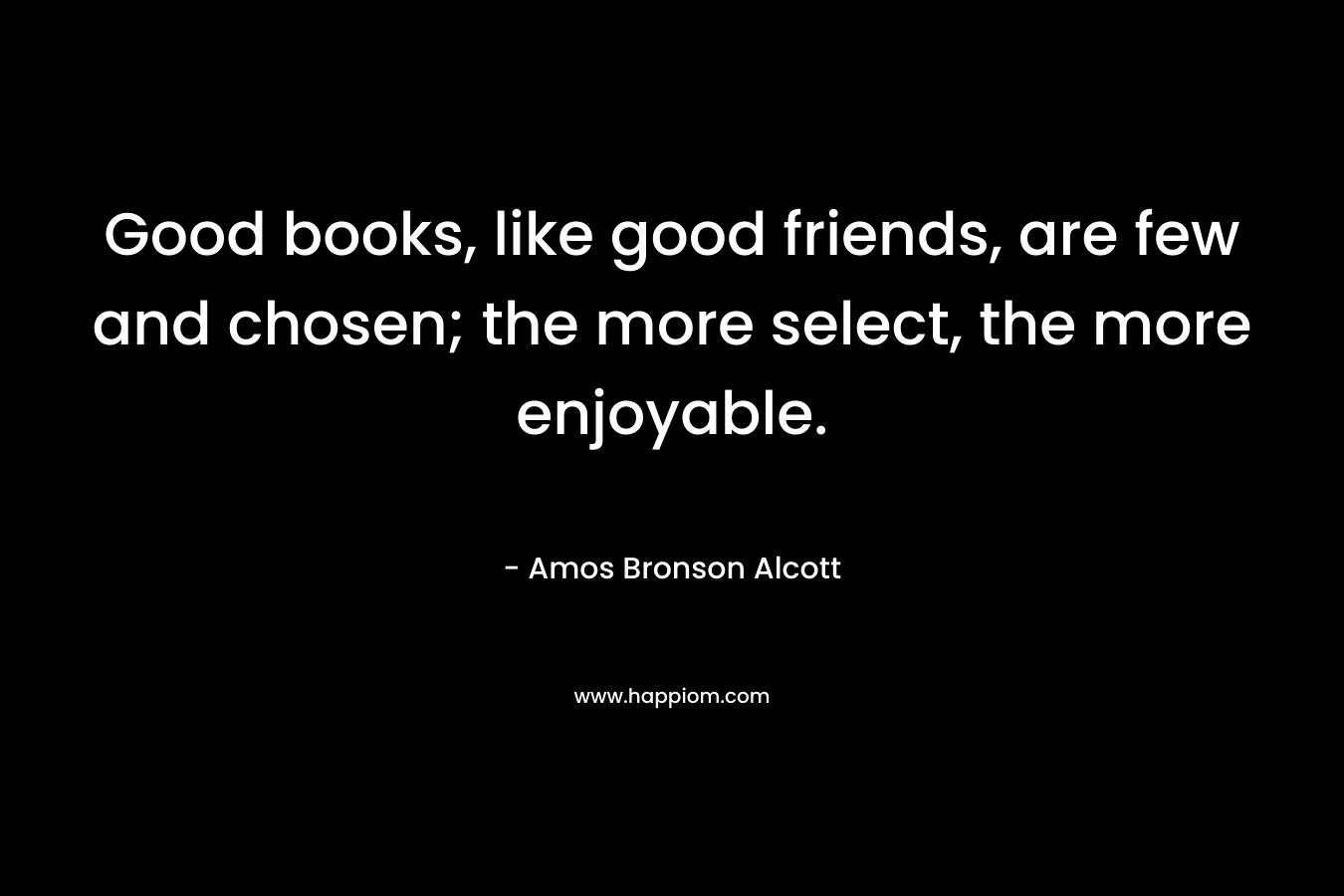 Good books, like good friends, are few and chosen; the more select, the more enjoyable. – Amos Bronson Alcott