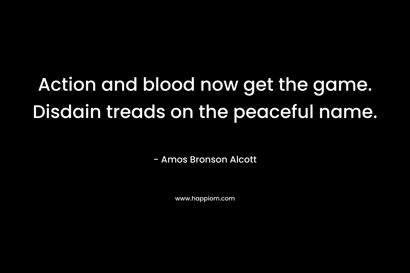 Action and blood now get the game. Disdain treads on the peaceful name. – Amos Bronson Alcott