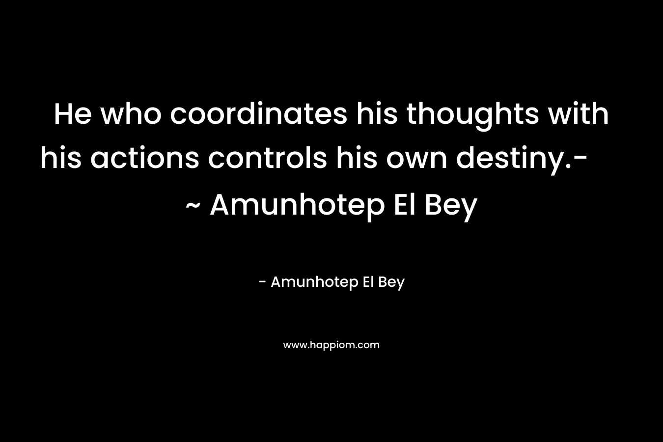 He who coordinates his thoughts with his actions controls his own destiny.- ~ Amunhotep El Bey – Amunhotep El Bey