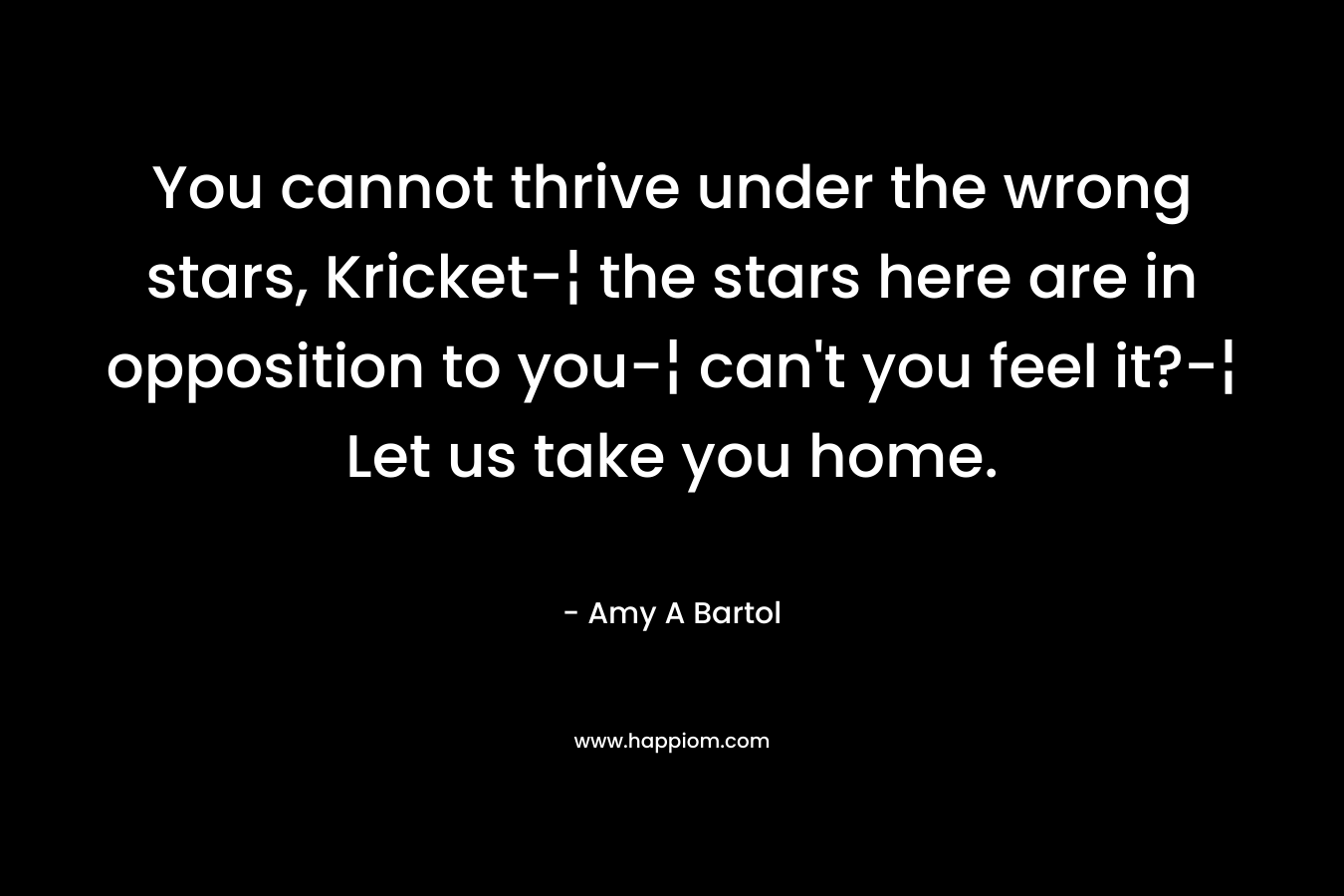 You cannot thrive under the wrong stars, Kricket-¦ the stars here are in opposition to you-¦ can’t you feel it?-¦ Let us take you home. – Amy A Bartol