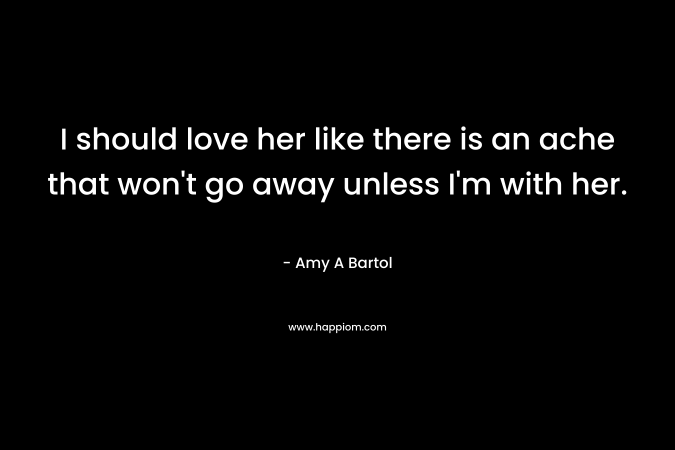 I should love her like there is an ache that won’t go away unless I’m with her. – Amy A Bartol