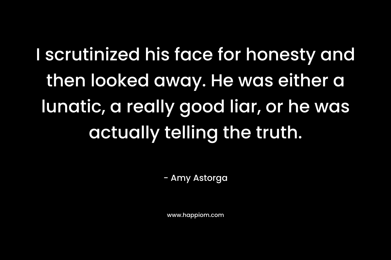 I scrutinized his face for honesty and then looked away. He was either a lunatic, a really good liar, or he was actually telling the truth. – Amy Astorga