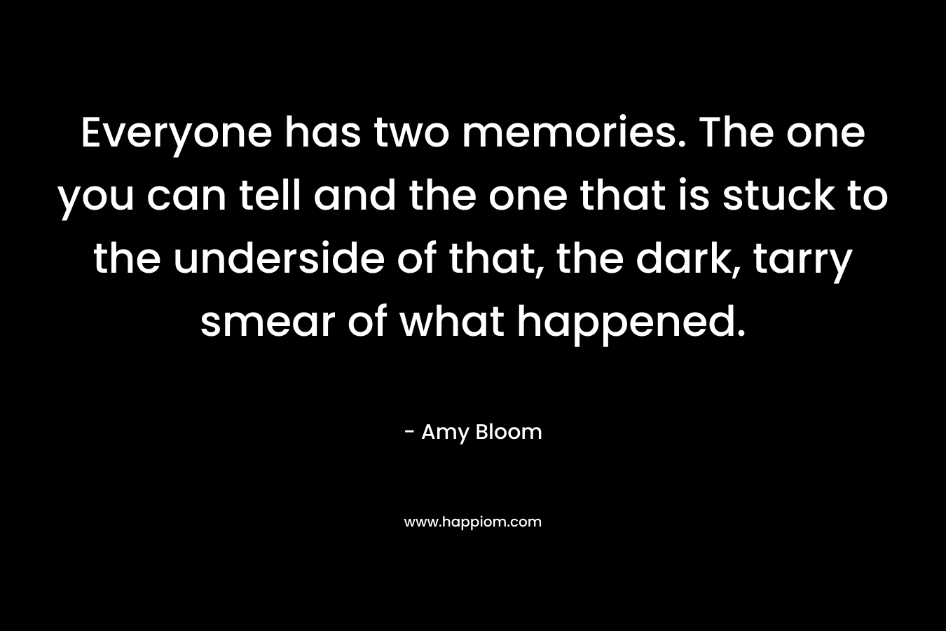 Everyone has two memories. The one you can tell and the one that is stuck to the underside of that, the dark, tarry smear of what happened. – Amy Bloom