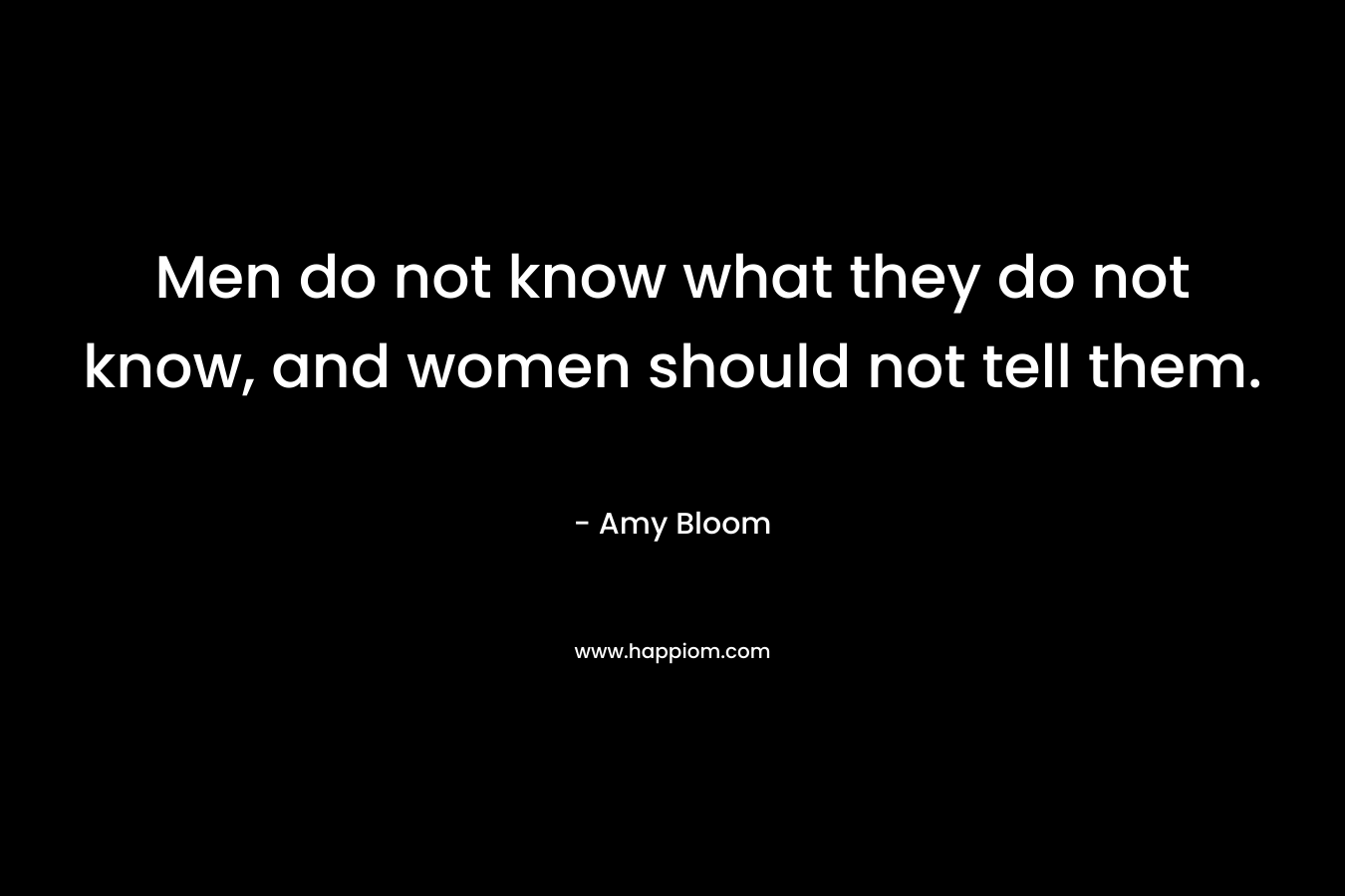 Men do not know what they do not know, and women should not tell them. – Amy Bloom