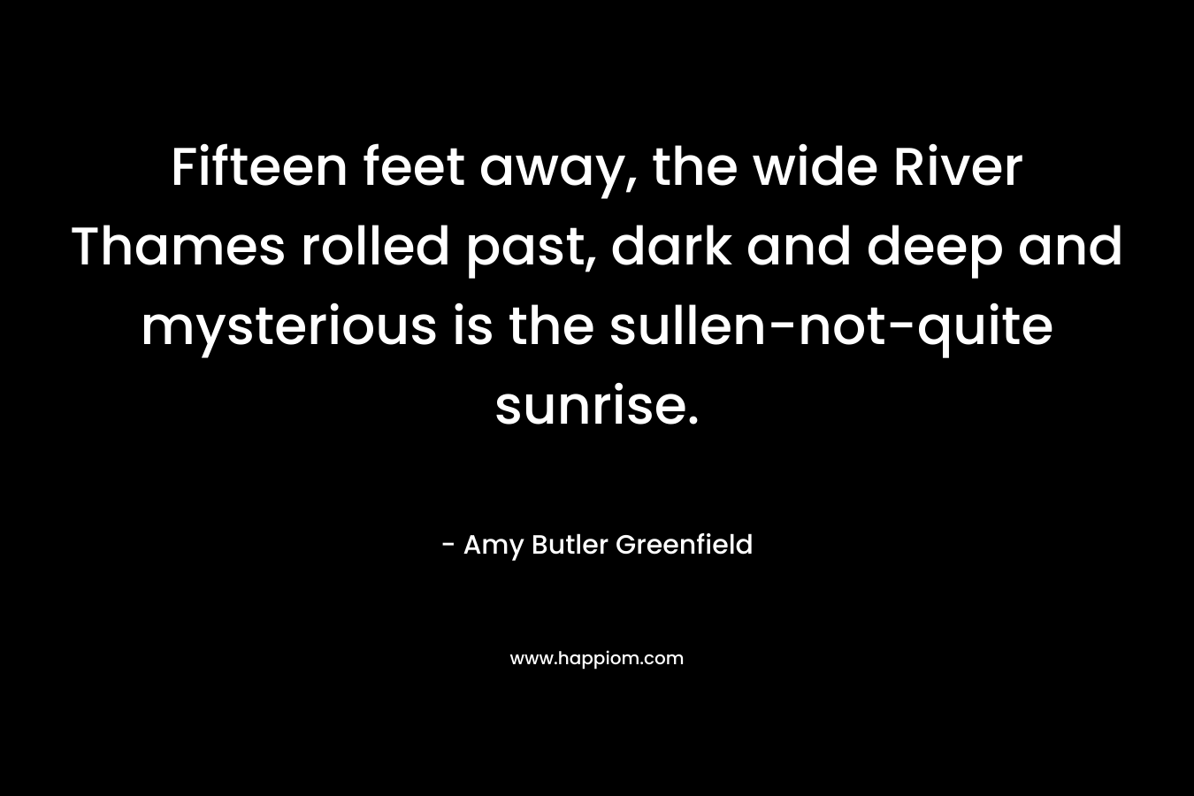 Fifteen feet away, the wide River Thames rolled past, dark and deep and mysterious is the sullen-not-quite sunrise. – Amy Butler Greenfield