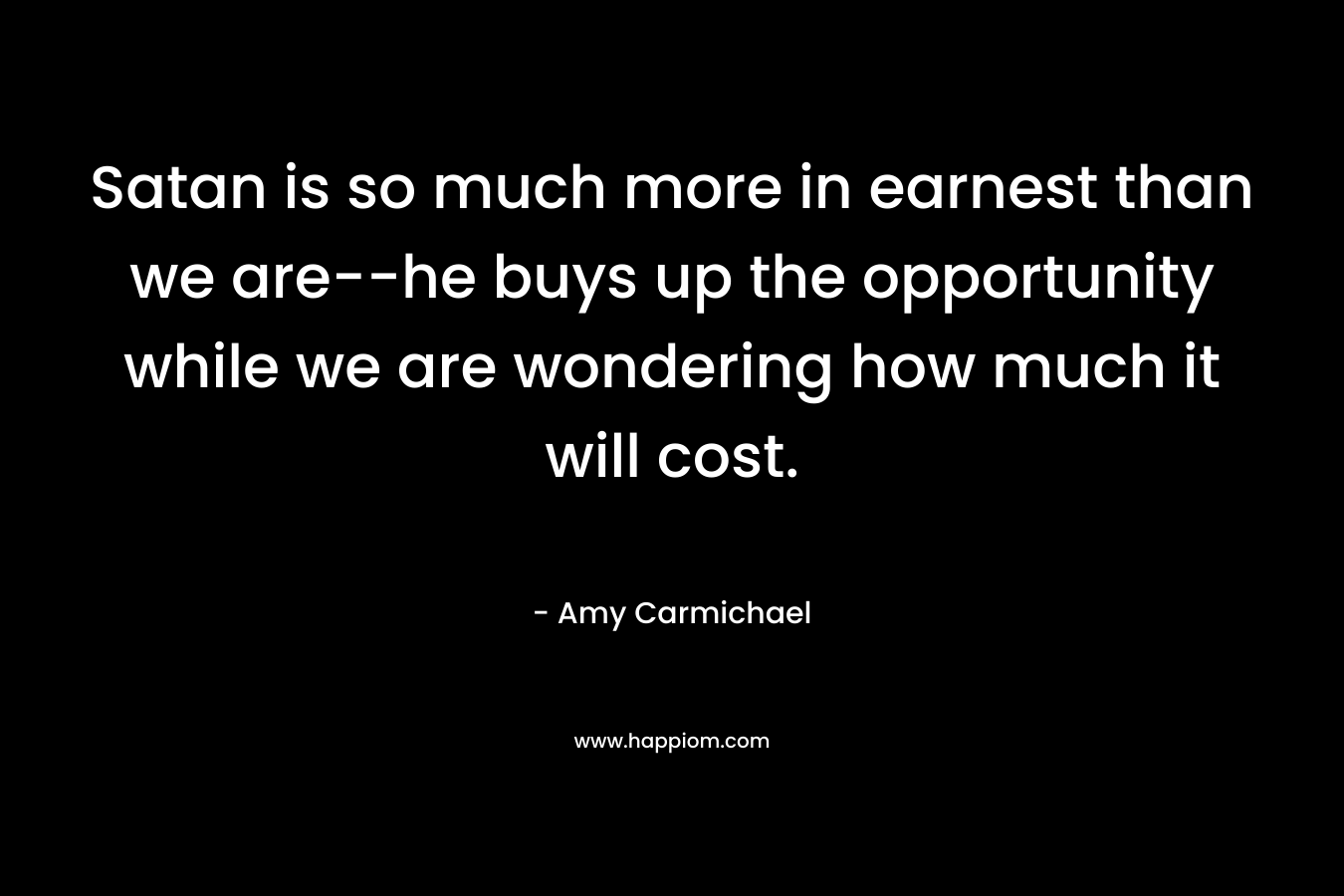 Satan is so much more in earnest than we are–he buys up the opportunity while we are wondering how much it will cost. – Amy Carmichael