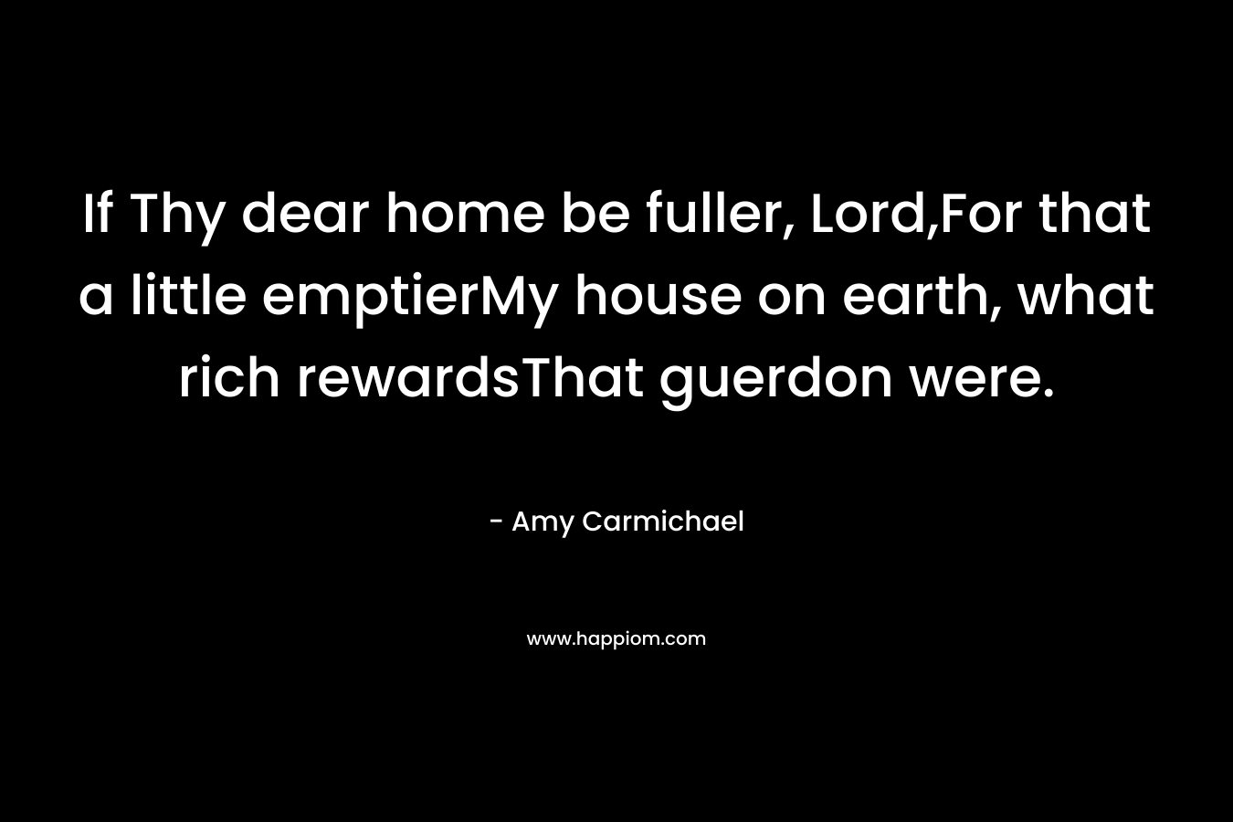 If Thy dear home be fuller, Lord,For that a little emptierMy house on earth, what rich rewardsThat guerdon were. – Amy Carmichael