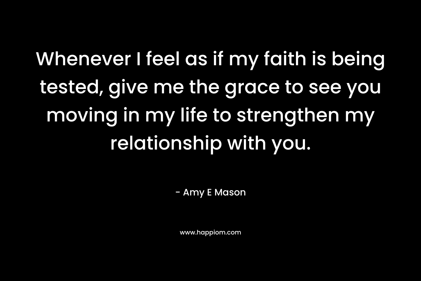 Whenever I feel as if my faith is being tested, give me the grace to see you moving in my life to strengthen my relationship with you. – Amy E Mason